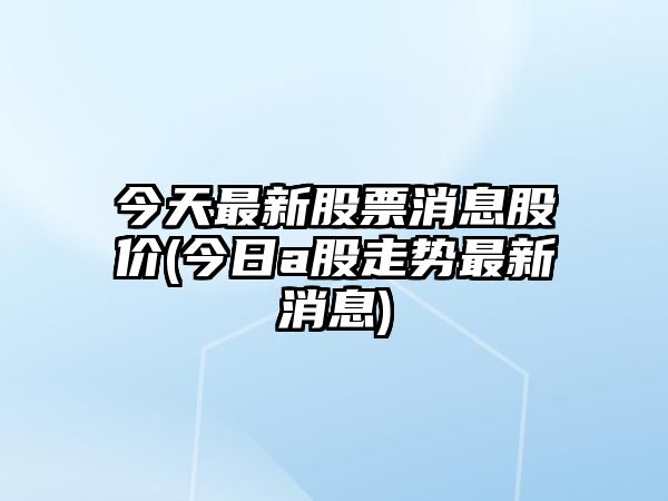 今天最新股票消息股價(jià)(今日a股走勢最新消息)