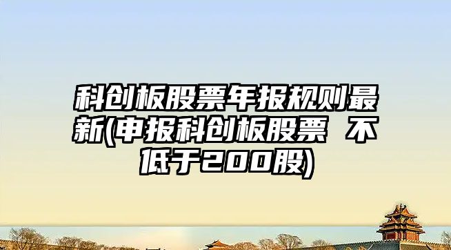 科創(chuàng  )板股票年報規則最新(申報科創(chuàng  )板股票 不低于200股)