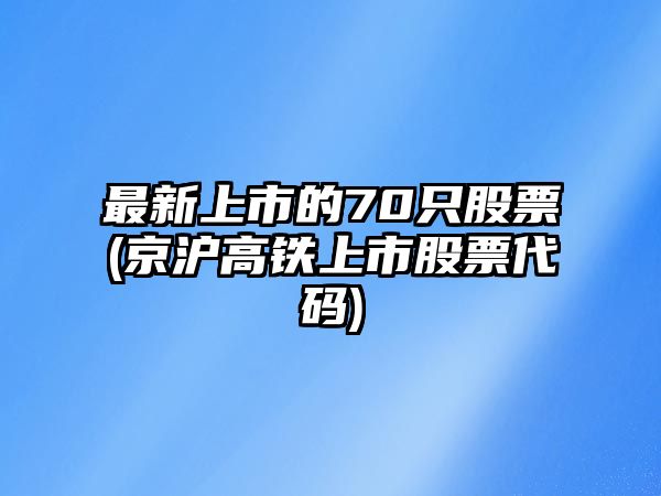 最新上市的70只股票(京滬高鐵上市股票代碼)