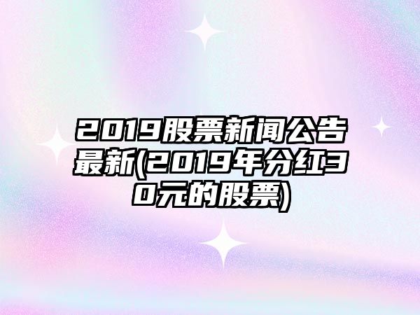 2019股票新聞公告最新(2019年分紅30元的股票)