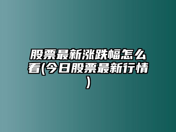 股票最新漲跌幅怎么看(今日股票最新行情)