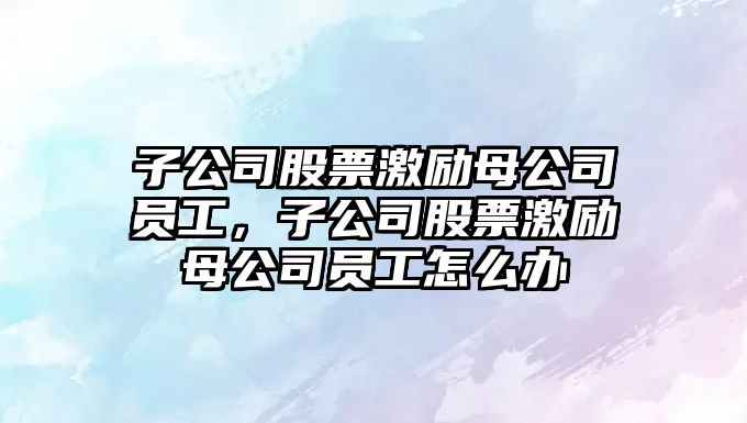 子公司股票激勵母公司員工，子公司股票激勵母公司員工怎么辦