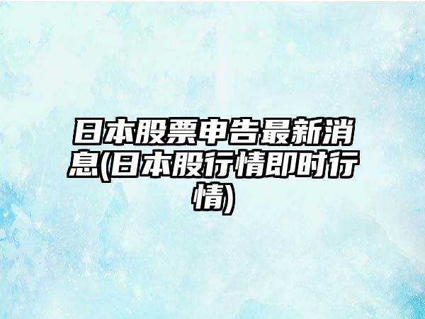 日本股票申告最新消息(日本股行情即時(shí)行情)