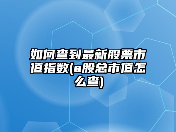 如何查到最新股票市值指數(a股總市值怎么查)