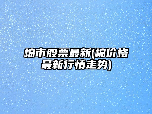 棉市股票最新(棉價(jià)格最新行情走勢)