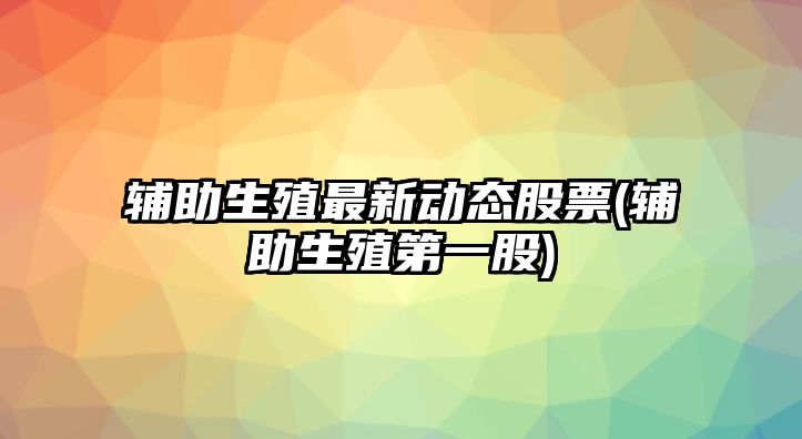 輔助生殖最新動(dòng)態(tài)股票(輔助生殖第一股)