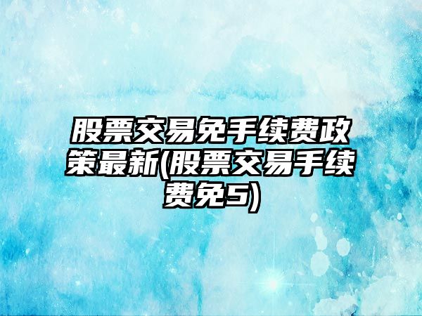 股票交易免手續費政策最新(股票交易手續費免5)