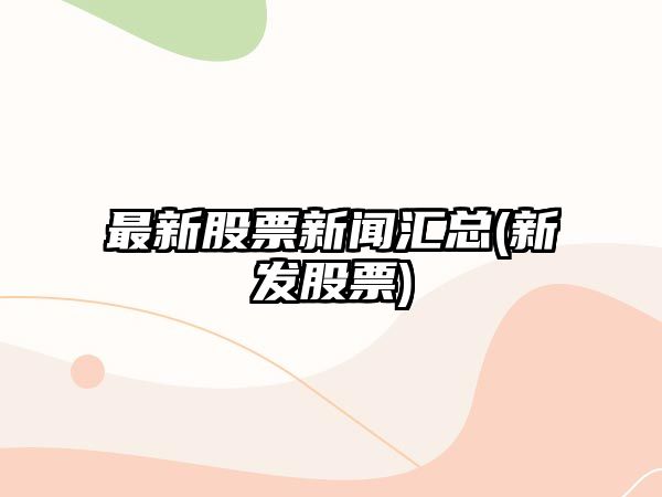 最新股票新聞匯總(新發(fā)股票)