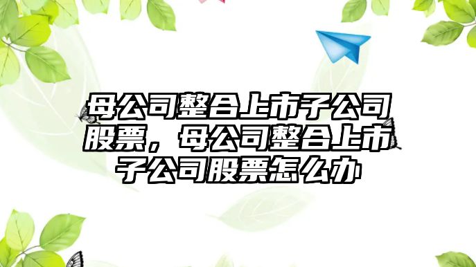 母公司整合上市子公司股票，母公司整合上市子公司股票怎么辦