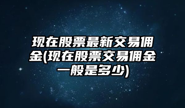 現在股票最新交易傭金(現在股票交易傭金一般是多少)