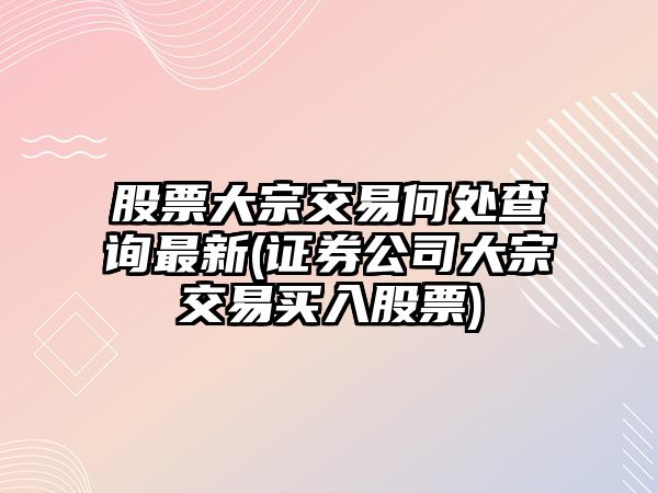 股票大宗交易何處查詢(xún)最新(證券公司大宗交易買(mǎi)入股票)