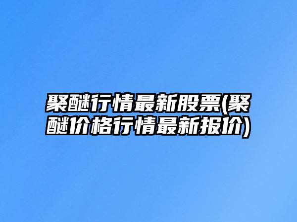 聚醚行情最新股票(聚醚價(jià)格行情最新報價(jià))