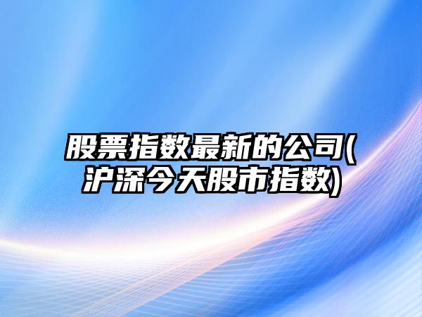 股票指數最新的公司(滬深今天股市指數)