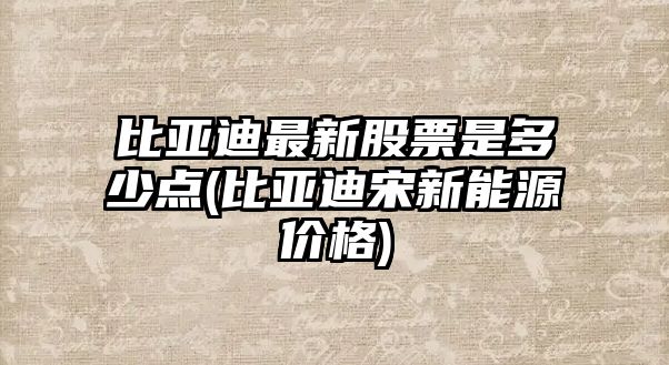 比亞迪最新股票是多少點(diǎn)(比亞迪宋新能源價(jià)格)