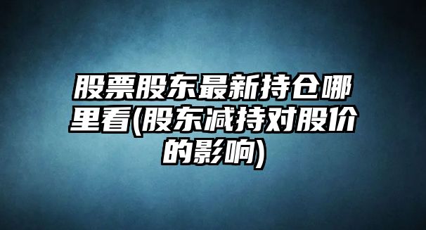 股票股東最新持倉哪里看(股東減持對股價(jià)的影響)