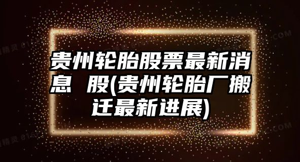 貴州輪胎股票最新消息 股(貴州輪胎廠(chǎng)搬遷最新進(jìn)展)