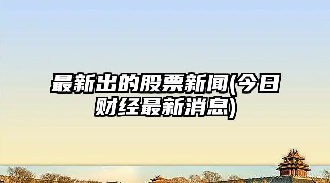 最新出的股票新聞(今日財經(jīng)最新消息)