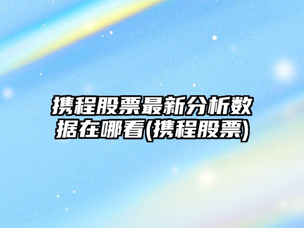 攜程股票最新分析數據在哪看(攜程股票)