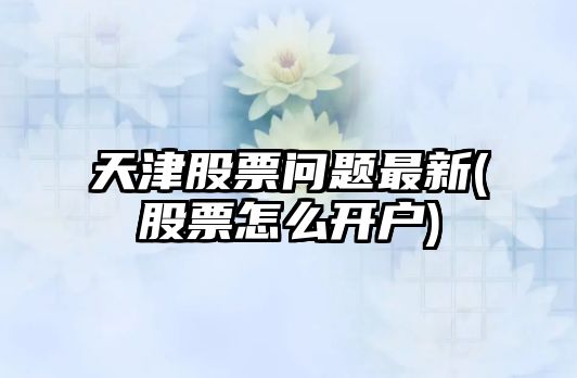 天津股票問(wèn)題最新(股票怎么開(kāi)戶(hù))