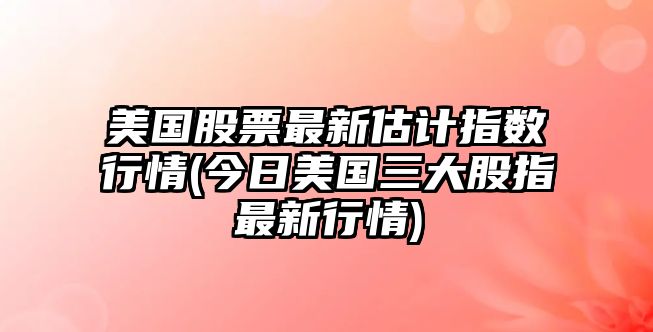 美國股票最新估計指數行情(今日美國三大股指最新行情)