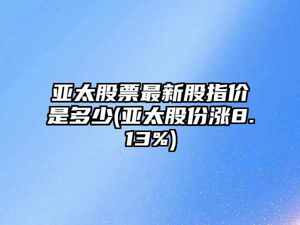 亞太股票最新股指價(jià)是多少(亞太股份漲8.13%)