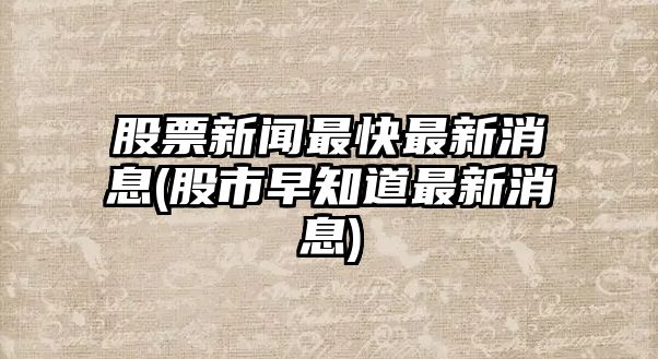 股票新聞最快最新消息(股市早知道最新消息)