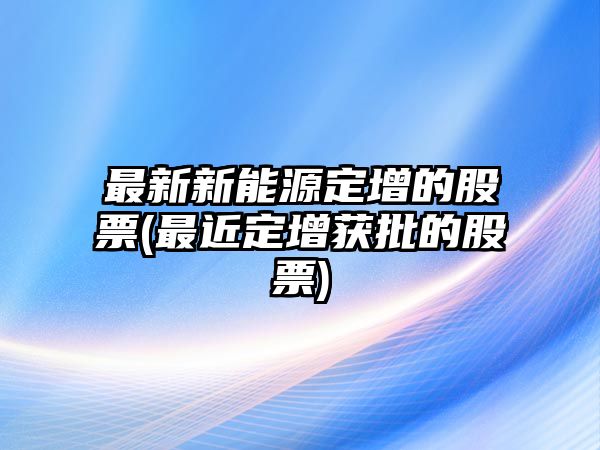 最新新能源定增的股票(最近定增獲批的股票)