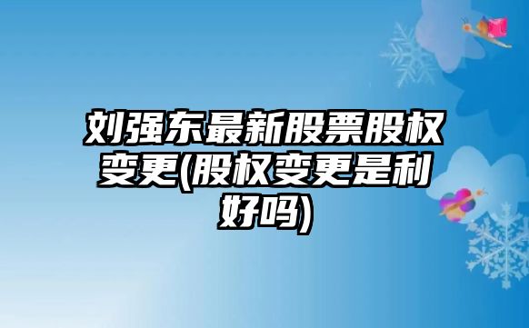 劉強東最新股票股權變更(股權變更是利好嗎)