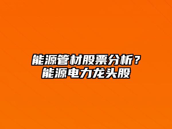 能源管材股票分析？能源電力龍頭股