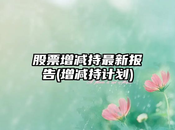 股票增減持最新報告(增減持計劃)