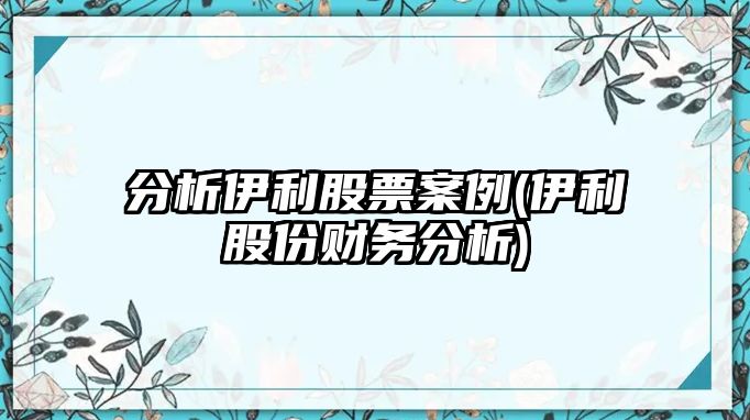 分析伊利股票案例(伊利股份財務(wù)分析)