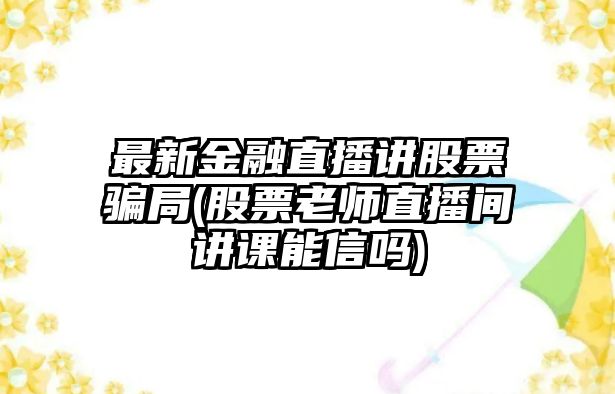 最新金融直播講股票騙局(股票老師直播間講課能信嗎)