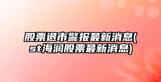 股票退市警報最新消息(st海潤股票最新消息)