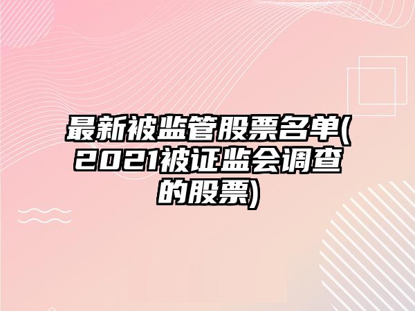 最新被監管股票名單(2021被證監會(huì )調查的股票)