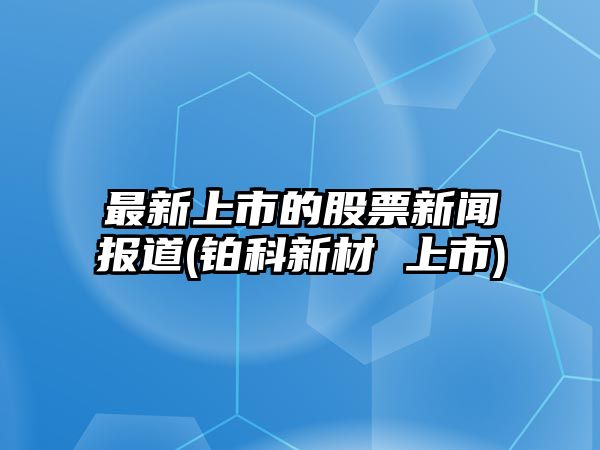 最新上市的股票新聞報道(鉑科新材 上市)