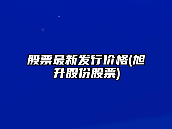 股票最新發(fā)行價(jià)格(旭升股份股票)