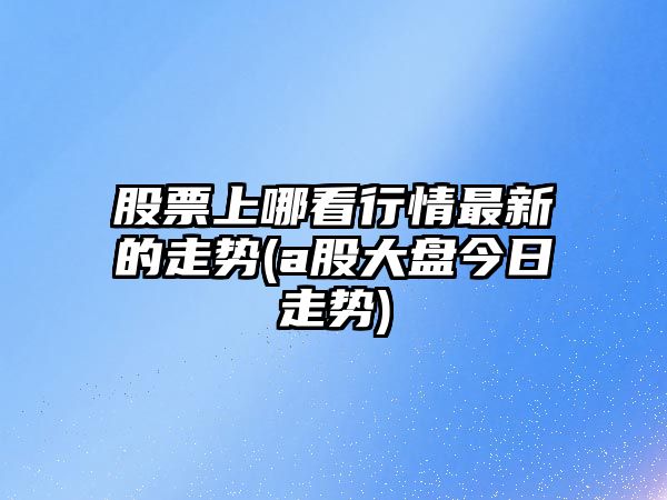 股票上哪看行情最新的走勢(a股大盤(pán)今日走勢)