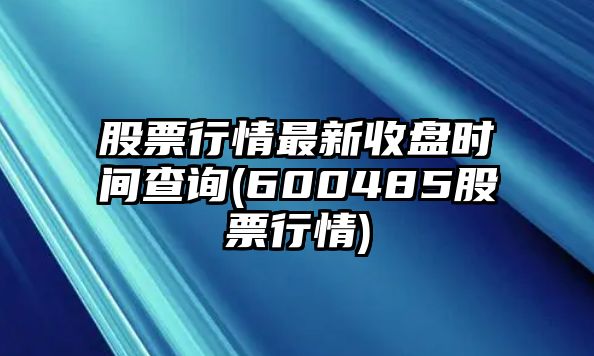 股票行情最新收盤(pán)時(shí)間查詢(xún)(600485股票行情)