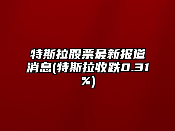 特斯拉股票最新報道消息(特斯拉收跌0.31%)