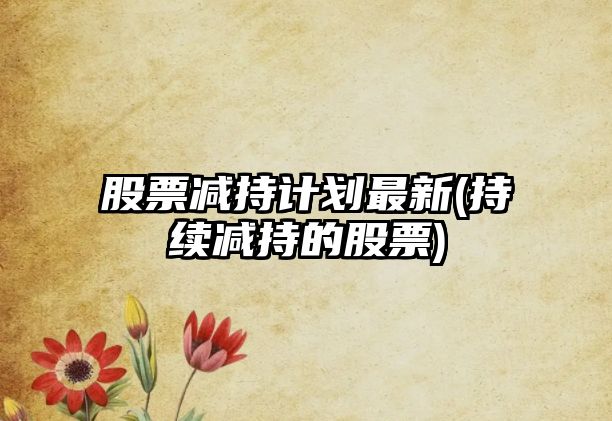 股票減持計劃最新(持續減持的股票)