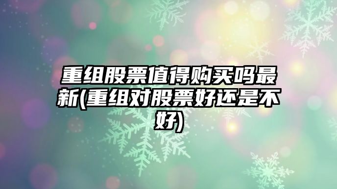 重組股票值得購買(mǎi)嗎最新(重組對股票好還是不好)