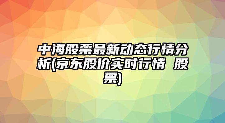 中海股票最新動(dòng)態(tài)行情分析(京東股價(jià)實(shí)時(shí)行情 股票)