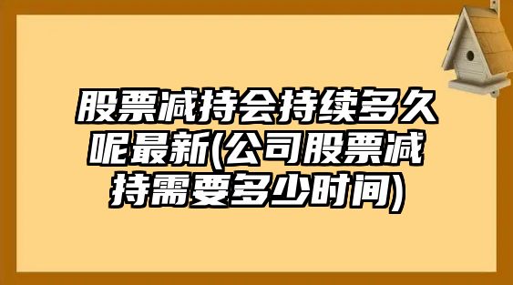 股票減持會(huì )持續多久呢最新(公司股票減持需要多少時(shí)間)