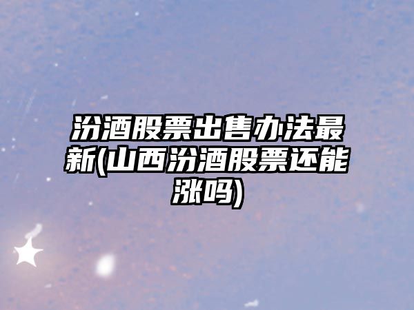 汾酒股票出售辦法最新(山西汾酒股票還能漲嗎)