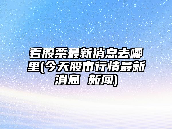 看股票最新消息去哪里(今天股市行情最新消息 新聞)