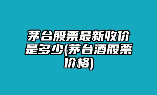 茅臺股票最新收價(jià)是多少(茅臺酒股票價(jià)格)