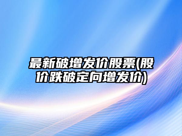 最新破增發(fā)價(jià)股票(股價(jià)跌破定向增發(fā)價(jià))