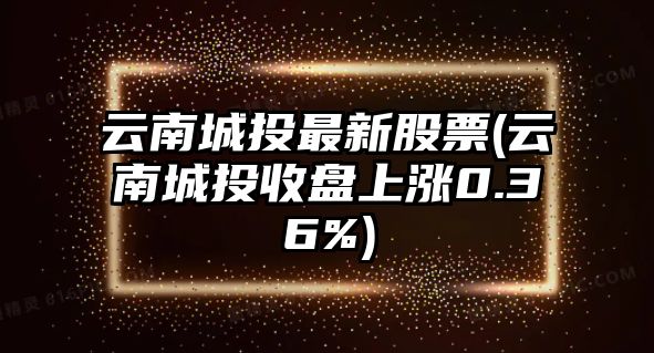 云南城投最新股票(云南城投收盤(pán)上漲0.36%)