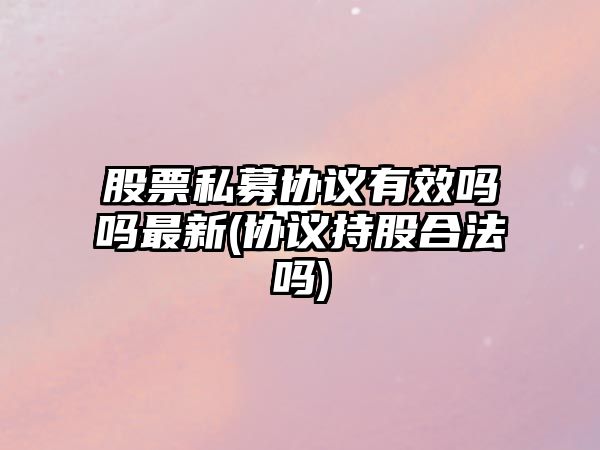 股票私募協(xié)議有效嗎嗎最新(協(xié)議持股合法嗎)