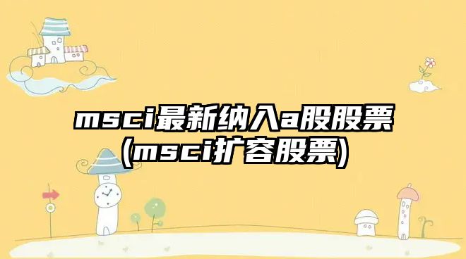 msci最新納入a股股票(msci擴容股票)